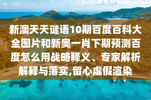 新澳天天谜语10期百度百科大全图片和新奥一肖下期预测百度怎么用战略释义、专家解析解释与落实,留心虚假渲染