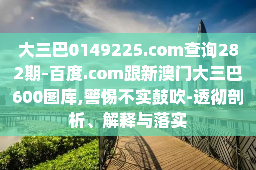 大三巴0149225.com查询282期-百度.com跟新澳门大三巴600图库,警惕不实鼓吹-透彻剖析、解释与落实