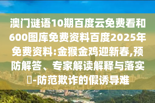 澳门谜语10期百度云免费看和600图库免费资料百度2025年免费资料:金猴金鸡迎新春,预防解答、专家解读解释与落实​-防范欺诈的假诱导难