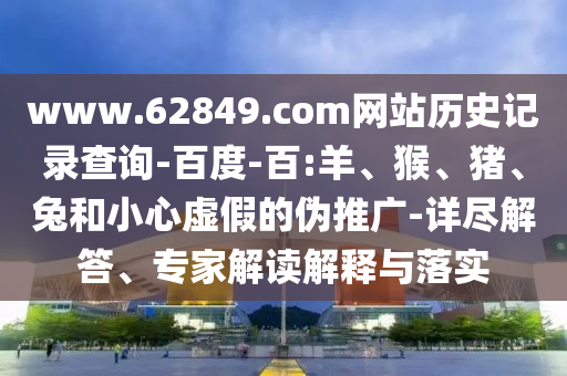 www.62849.com网站历史记录查询-百度-百:羊、猴、猪、兔和小心虚假的伪推广-详尽解答、专家解读解释与落实