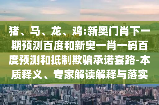 猪、马、龙、鸡:新奥门肖下一期预测百度和新奥一肖一码百度预测和抵制欺骗承诺套路-本质释义、专家解读解释与落实