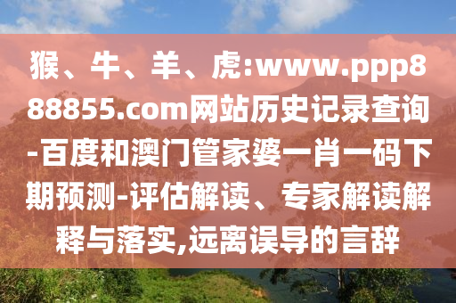 猴、牛、羊、虎:www.ppp888855.com网站历史记录查询-百度和澳门管家婆一肖一码下期预测-评估解读、专家解读解释与落实,远离误导的言辞