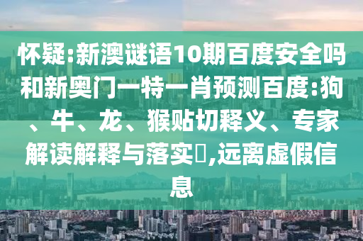 怀疑:新澳谜语10期百度安全吗和新奥门一特一肖预测百度:狗、牛、龙、猴贴切释义、专家解读解释与落实​,远离虚假信息
