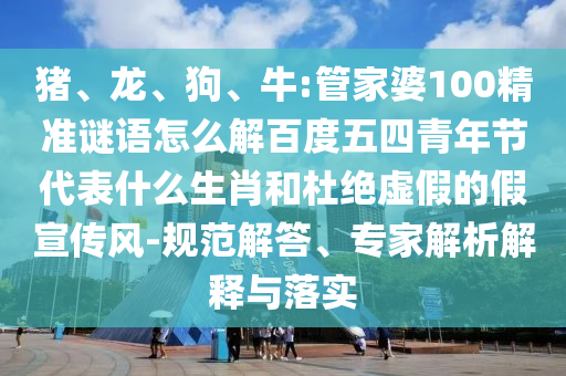 猪、龙、狗、牛:管家婆100精准谜语怎么解百度五四青年节代表什么生肖和杜绝虚假的假宣传风-规范解答、专家解析解释与落实