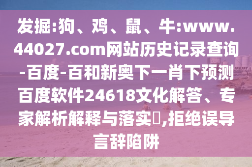 发掘:狗、鸡、鼠、牛:www.44027.com网站历史记录查询-百度-百和新奥下一肖下预测百度软件24618文化解答、专家解析解释与落实​,拒绝误导言辞陷阱