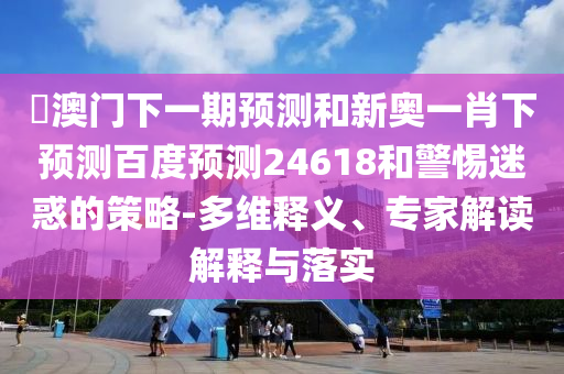 釿澳门下一期预测和新奥一肖下预测百度预测24618和警惕迷惑的策略-多维释义、专家解读解释与落实