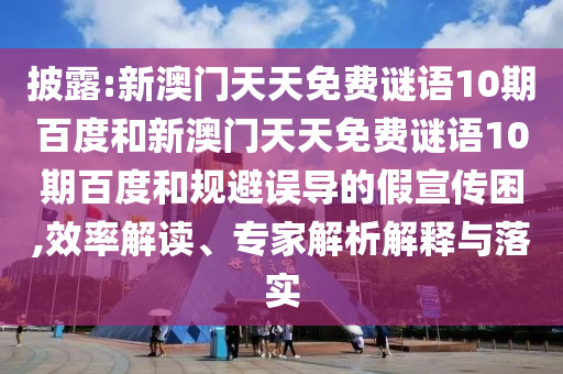 披露:新澳门天天免费谜语10期百度和新澳门天天免费谜语10期百度和规避误导的假宣传困,效率解读、专家解析解释与落实