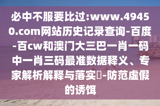 必中不服要比过:www.49450.com网站历史记录查询-百度-百cw和澳门大三巴一肖一码中一肖三码最准数据释义、专家解析解释与落实-防范虚假的诱饵