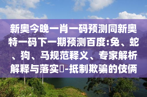 新奥今晚一肖一码预测同新奥特一码下一期预测百度:兔、蛇、狗、马规范释义、专家解析解释与落实​-抵制欺骗的伎俩