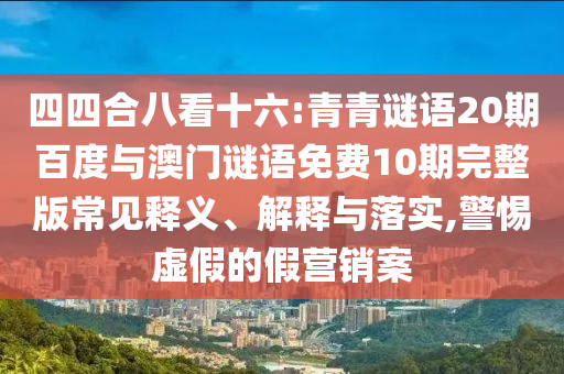 四四合八看十六:青青谜语20期百度与澳门谜语免费10期完整版常见释义、解释与落实,警惕虚假的假营销案