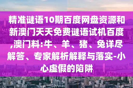 精准谜语10期百度网盘资源和新澳门天天免费谜语试机百度,澳门料:牛、羊、猪、兔详尽解答、专家解析解释与落实-小心虚假的陷阱