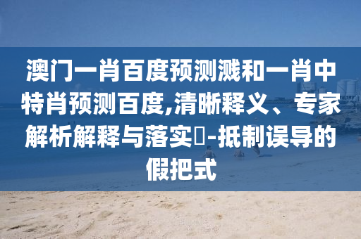 澳门一肖百度预测溅和一肖中特肖预测百度,清晰释义、专家解析解释与落实-抵制误导的假把式
