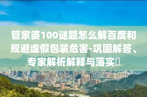 管家婆100谜题怎么解百度和规避虚假包装危害-巩固解答、专家解析解释与落实​