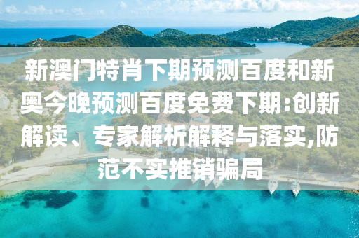 新澳门特肖下期预测百度和新奥今晚预测百度免费下期:创新解读、专家解析解释与落实,防范不实推销骗局