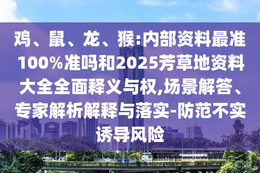 鸡、鼠、龙、猴:内部资料最准100%准吗和2025芳草地资料大全全面释义与权,场景解答、专家解析解释与落实-防范不实诱导风险