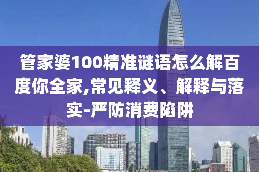 管家婆100精准谜语怎么解百度你全家,常见释义、解释与落实-严防消费陷阱