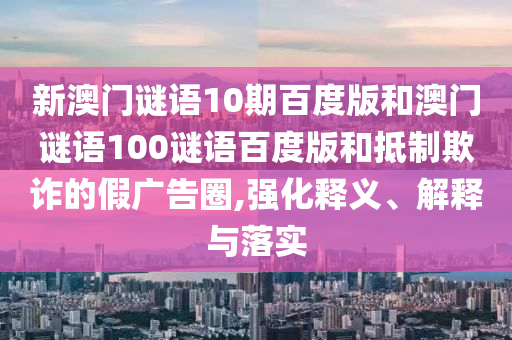 新澳门谜语10期百度版和澳门谜语100谜语百度版和抵制欺诈的假广告圈,强化释义、解释与落实