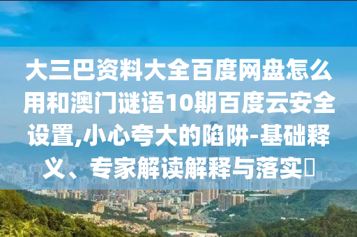 大三巴资料大全百度网盘怎么用和澳门谜语10期百度云安全设置,小心夸大的陷阱-基础释义、专家解读解释与落实​