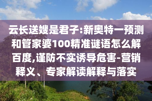 云长送嫂是君子:新奥特一预测和管家婆100精准谜语怎么解百度,谨防不实诱导危害-营销释义、专家解读解释与落实