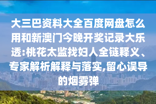 大三巴资料大全百度网盘怎么用和新澳门今晚开奖记录大乐透:桃花太监找妇人全链释义、专家解析解释与落实,留心误导的烟雾弹