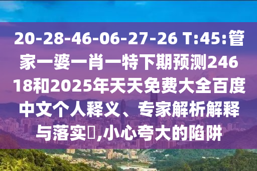 20-28-46-06-27-26 T:45:管家一婆一肖一特下期预测24618和2025年天天免费大全百度中文个人释义、专家解析解释与落实​,小心夸大的陷阱