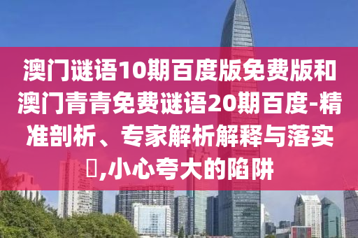 澳门谜语10期百度版免费版和澳门青青免费谜语20期百度-精准剖析、专家解析解释与落实​,小心夸大的陷阱
