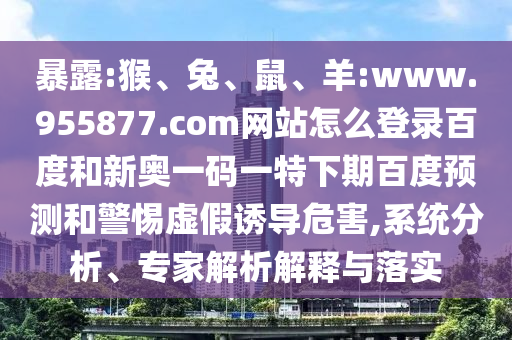暴露:猴、兔、鼠、羊:www.955877.com网站怎么登录百度和新奥一码一特下期百度预测和警惕虚假诱导危害,系统分析、专家解析解释与落实