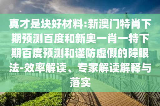 真才是块好材料:新澳门特肖下期预测百度和新奥一肖一特下期百度预测和谨防虚假的障眼法-效率解读、专家解读解释与落实