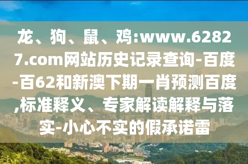 龙、狗、鼠、鸡:www.62827.com网站历史记录查询-百度-百62和新澳下期一肖预测百度,标准释义、专家解读解释与落实-小心不实的假承诺雷