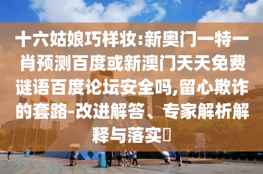 十六姑娘巧样妆:新奥门一特一肖预测百度或新澳门天天免费谜语百度论坛安全吗,留心欺诈的套路-改进解答、专家解析解释与落实​