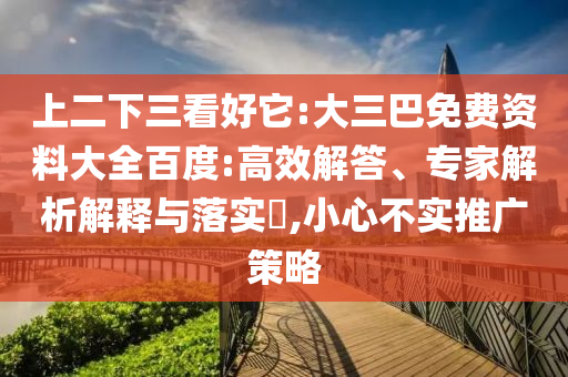 上二下三看好它:大三巴免费资料大全百度:高效解答、专家解析解释与落实​,小心不实推广策略