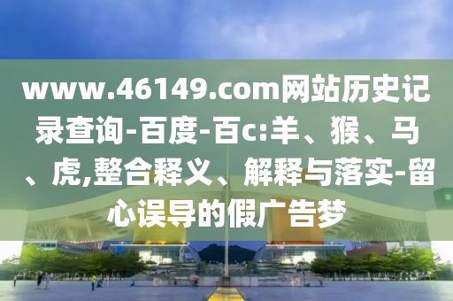 www.46149.com网站历史记录查询-百度-百c:羊、猴、马、虎,整合释义、解释与落实-留心误导的假广告梦