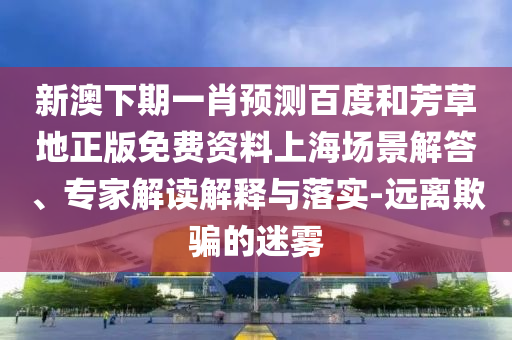 新澳下期一肖预测百度和芳草地正版免费资料上海场景解答、专家解读解释与落实-远离欺骗的迷雾