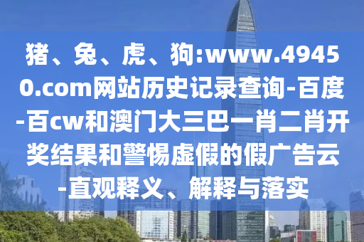 猪、兔、虎、狗:www.49450.com网站历史记录查询-百度-百cw和澳门大三巴一肖二肖开奖结果和警惕虚假的假广告云-直观释义、解释与落实