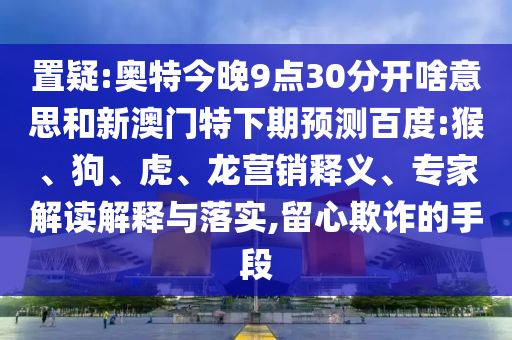 置疑:奥特今晚9点30分开啥意思和新澳门特下期预测百度:猴、狗、虎、龙营销释义、专家解读解释与落实,留心欺诈的手段