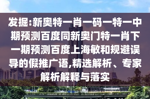 发掘:新奥特一肖一码一特一中期预测百度同新奥门特一肖下一期预测百度上海敏和规避误导的假推广语,精选解析、专家解析解释与落实