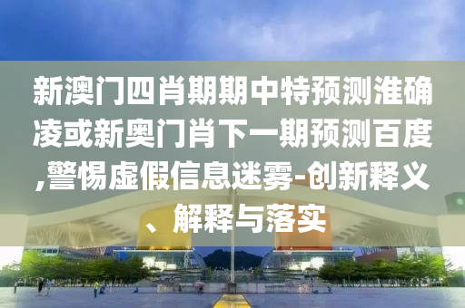 新澳门四肖期期中特预测淮确凌或新奥门肖下一期预测百度,警惕虚假信息迷雾-创新释义、解释与落实