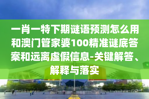 一肖一特下期谜语预测怎么用和澳门管家婆100精准谜底答案和远离虚假信息-关键解答、解释与落实