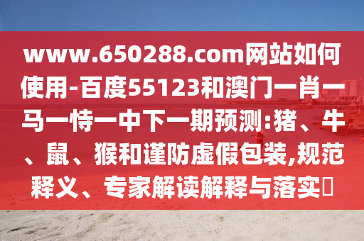 www.650288.com网站如何使用-百度55123和澳门一肖一马一恃一中下一期预测:猪、牛、鼠、猴和谨防虚假包装,规范释义、专家解读解释与落实​
