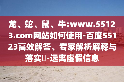 龙、蛇、鼠、牛:www.55123.com网站如何使用-百度55123高效解答、专家解析解释与落实​-远离虚假信息