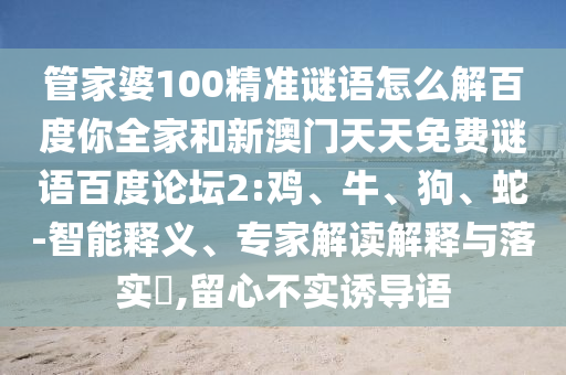 管家婆100精准谜语怎么解百度你全家和新澳门天天免费谜语百度论坛2:鸡、牛、狗、蛇-智能释义、专家解读解释与落实​,留心不实诱导语