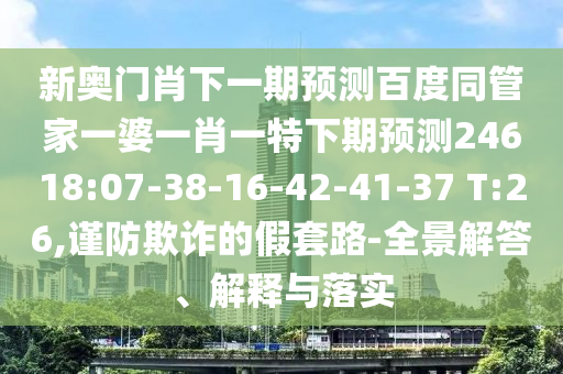 新奥门肖下一期预测百度同管家一婆一肖一特下期预测24618:07-38-16-42-41-37 T:26,谨防欺诈的假套路-全景解答、解释与落实