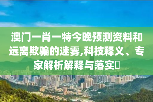 澳门一肖一特今晚预测资料和远离欺骗的迷雾,科技释义、专家解析解释与落实​
