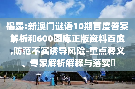 揭露:新澳门谜语10期百度答案解析和600图库正版资料百度,防范不实诱导风险-重点释义、专家解析解释与落实​