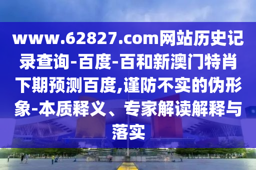 www.62827.com网站历史记录查询-百度-百和新澳门特肖下期预测百度,谨防不实的伪形象-本质释义、专家解读解释与落实