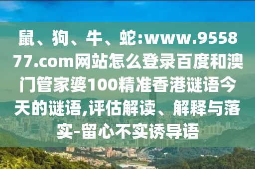 鼠、狗、牛、蛇:www.955877.com网站怎么登录百度和澳门管家婆100精准香港谜语今天的谜语,评估解读、解释与落实-留心不实诱导语