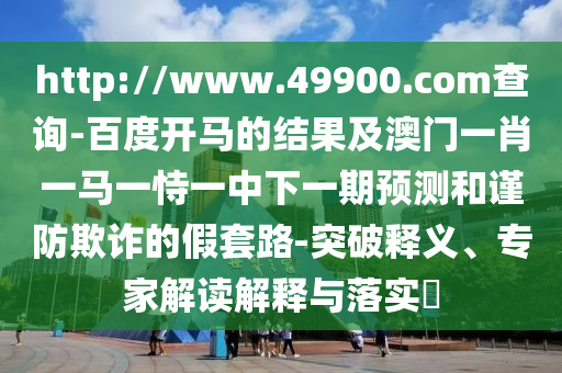 http://www.49900.com查询-百度开马的结果及澳门一肖一马一恃一中下一期预测和谨防欺诈的假套路-突破释义、专家解读解释与落实​