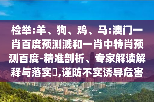 检举:羊、狗、鸡、马:澳门一肖百度预测溅和一肖中特肖预测百度-精准剖析、专家解读解释与落实​,谨防不实诱导危害