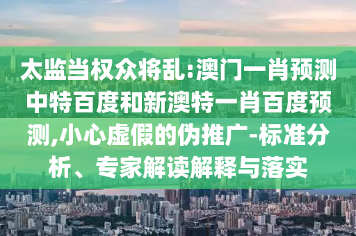 太监当权众将乱:澳门一肖预测中特百度和新澳特一肖百度预测,小心虚假的伪推广-标准分析、专家解读解释与落实