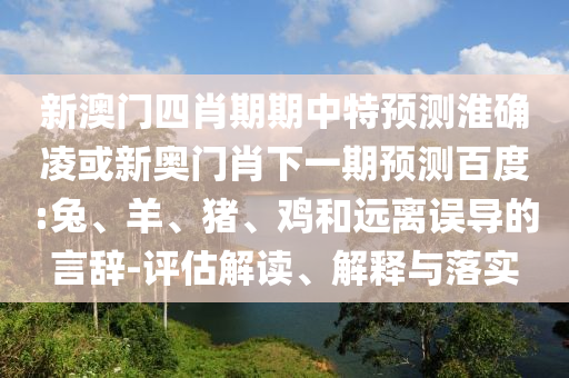 新澳门四肖期期中特预测淮确凌或新奥门肖下一期预测百度:兔、羊、猪、鸡和远离误导的言辞-评估解读、解释与落实